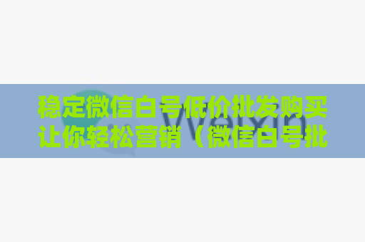 稳定微信白号低价批发购买让你轻松营销（微信白号批发攻略）