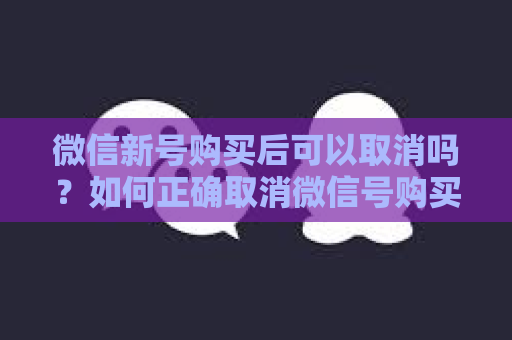 微信新号购买后可以取消吗？如何正确取消微信号购买