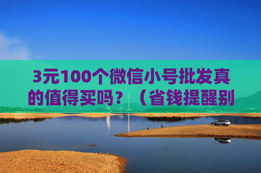 3元100个微信小号批发真的值得买吗？（省钱提醒别被廉价微信小号陷阱）