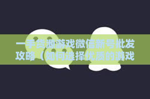 一手货源游戏微信新号批发攻略（如何选择优质的游戏微信新号）