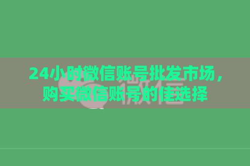 24小时微信账号批发市场，购买微信账号的佳选择